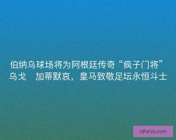 伯纳乌球场将为阿根廷传奇 “疯子门将” 乌戈・加蒂默哀，皇马致敬足坛永恒斗士