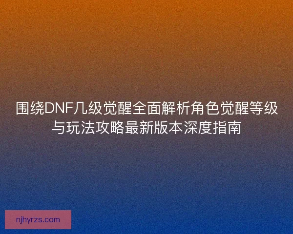 围绕DNF几级觉醒全面解析角色觉醒等级与玩法攻略最新版本深度指南