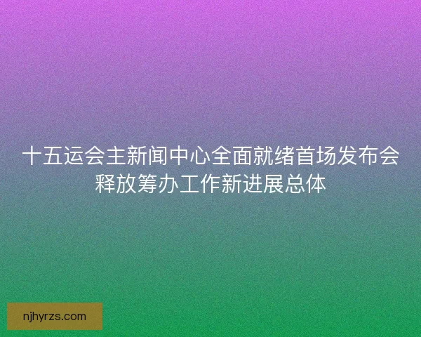 十五运会主新闻中心全面就绪首场发布会释放筹办工作新进展总体