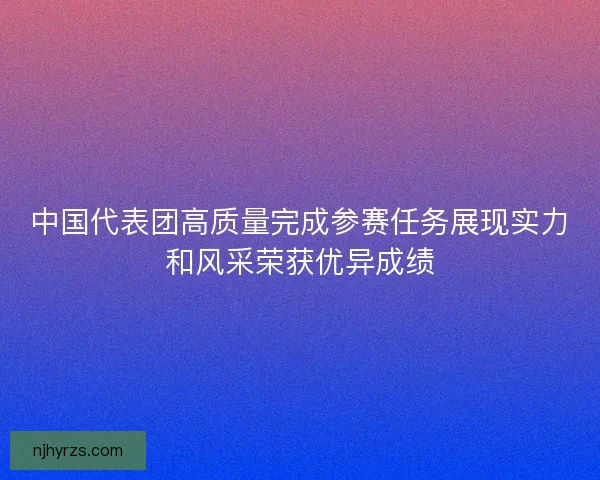 中国代表团高质量完成参赛任务展现实力和风采荣获优异成绩