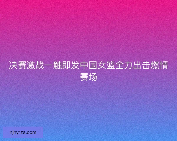 决赛激战一触即发中国女篮全力出击燃情赛场