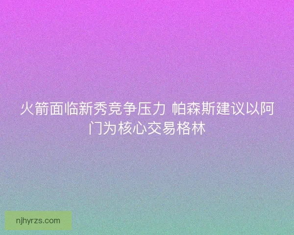火箭面临新秀竞争压力 帕森斯建议以阿门为核心交易格林