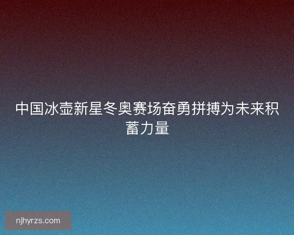 中国冰壶新星冬奥赛场奋勇拼搏为未来积蓄力量