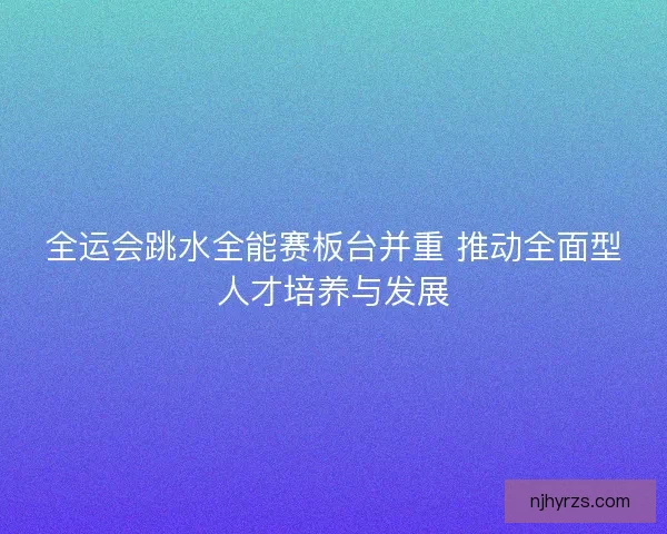 全运会跳水全能赛板台并重 推动全面型人才培养与发展