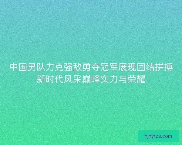 中国男队力克强敌勇夺冠军展现团结拼搏新时代风采巅峰实力与荣耀