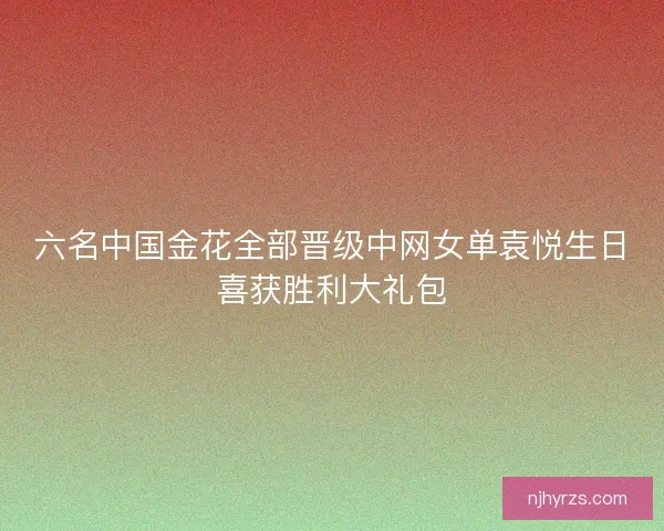 六名中国金花全部晋级中网女单袁悦生日喜获胜利大礼包