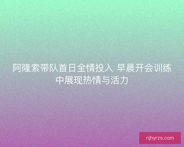 阿隆索带队首日全情投入 早晨开会训练中展现热情与活力