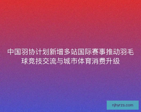 中国羽协计划新增多站国际赛事推动羽毛球竞技交流与城市体育消费升级