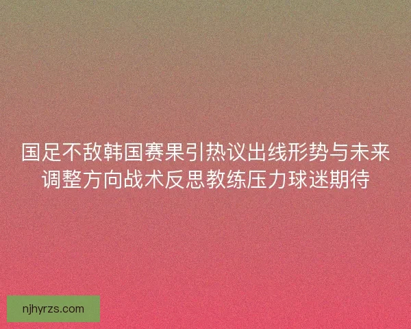 国足不敌韩国赛果引热议出线形势与未来调整方向战术反思教练压力球迷期待