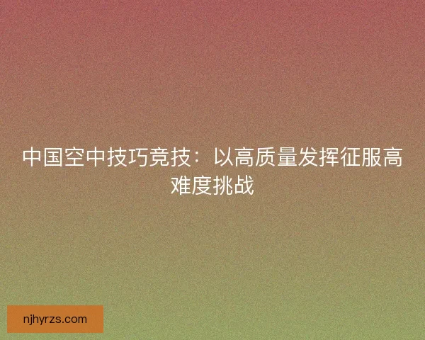 中国空中技巧竞技：以高质量发挥征服高难度挑战